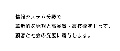 情報システム分野で革新的な発想と高品質・高技術をもって、顧客と社会の発展に寄与します。